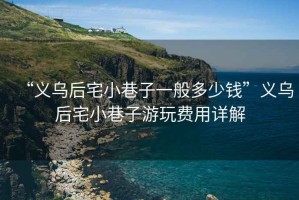 “義烏后宅小巷子一般多少錢”義烏后宅小巷子游玩費用詳解