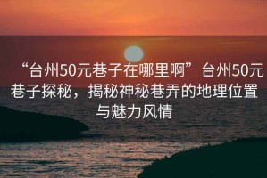 “臺州50元巷子在哪里啊”臺州50元巷子探秘，揭秘神秘巷弄的地理位置與魅力風情