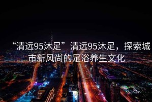 “清遠(yuǎn)95沐足”清遠(yuǎn)95沐足，探索城市新風(fēng)尚的足浴養(yǎng)生文化