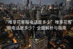 “唯享花客服電話是多少”唯享花客服電話是多少？全面解析與指南