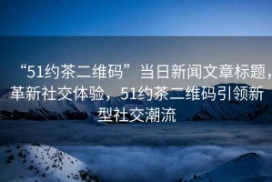 “51約茶二維碼”當日新聞文章標題，革新社交體驗，51約茶二維碼引領新型社交潮流