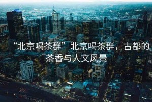 “北京喝茶群”北京喝茶群，古都的茶香與人文風景
