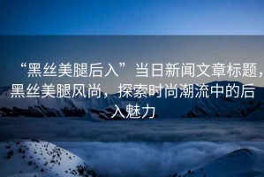 “黑絲美腿后入”當日新聞文章標題，黑絲美腿風尚，探索時尚潮流中的后入魅力