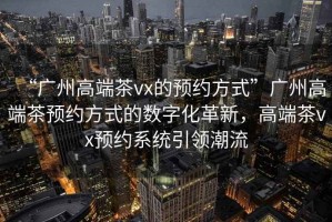 “廣州高端茶vx的預約方式”廣州高端茶預約方式的數字化革新，高端茶vx預約系統引領潮流