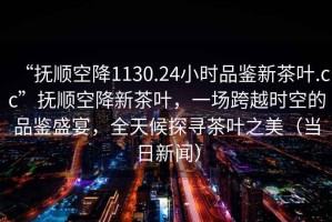 “撫順空降1130.24小時品鑒新茶葉.cc”撫順空降新茶葉，一場跨越時空的品鑒盛宴，全天候探尋茶葉之美（當日新聞）