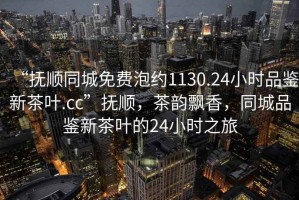 “撫順同城免費泡約1130.24小時品鑒新茶葉.cc”撫順，茶韻飄香，同城品鑒新茶葉的24小時之旅