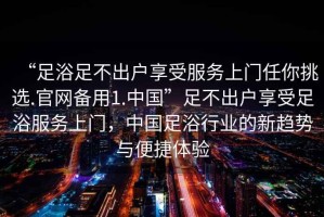 “足浴足不出戶享受服務上門任你挑選.官網備用1.中國”足不出戶享受足浴服務上門，中國足浴行業的新趨勢與便捷體驗