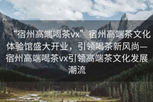 “宿州高端喝茶vx”宿州高端茶文化體驗館盛大開業，引領喝茶新風尚—宿州高端喝茶vx引領高端茶文化發展潮流
