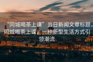 “同城喝茶上課”當(dāng)日新聞文章標題，同城喝茶上課，一種新型生活方式引領(lǐng)潮流