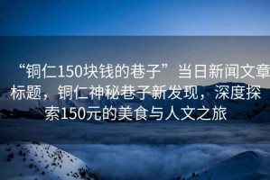 “銅仁150塊錢的巷子”當日新聞文章標題，銅仁神秘巷子新發現，深度探索150元的美食與人文之旅