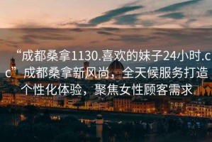“成都桑拿1130.喜歡的妹子24小時.cc”成都桑拿新風尚，全天候服務打造個性化體驗，聚焦女性顧客需求