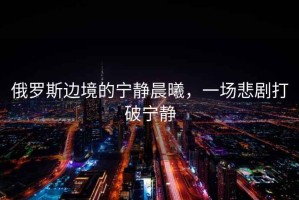 俄羅斯邊境的寧靜晨曦，一場悲劇打破寧靜