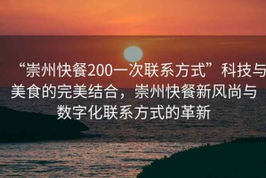 “崇州快餐200一次聯系方式”科技與美食的完美結合，崇州快餐新風尚與數字化聯系方式的革新
