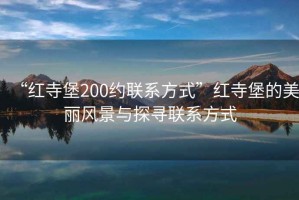 “紅寺堡200約聯系方式”紅寺堡的美麗風景與探尋聯系方式