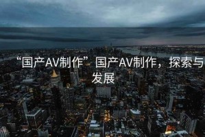“國產AV制作”國產AV制作，探索與發展