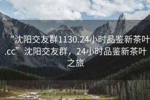 “沈陽交友群1130.24小時品鑒新茶葉.cc”沈陽交友群，24小時品鑒新茶葉之旅