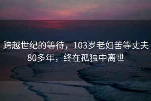 跨越世紀的等待，103歲老婦苦等丈夫80多年，終在孤獨中離世