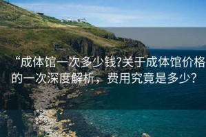 “成體館一次多少錢?關于成體館價格的一次深度解析，費用究竟是多少？