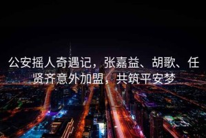 公安搖人奇遇記，張嘉益、胡歌、任賢齊意外加盟，共筑平安夢