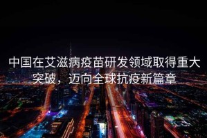 中國(guó)在艾滋病疫苗研發(fā)領(lǐng)域取得重大突破，邁向全球抗疫新篇章