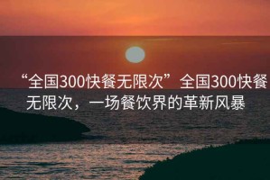 “全國(guó)300快餐無(wú)限次”全國(guó)300快餐無(wú)限次，一場(chǎng)餐飲界的革新風(fēng)暴