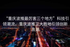 “重慶波推最厲害三個地方”科技引領潮流，重慶波推三大勝地引領創新浪潮