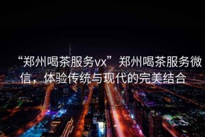 “鄭州喝茶服務(wù)vx”鄭州喝茶服務(wù)微信，體驗(yàn)傳統(tǒng)與現(xiàn)代的完美結(jié)合