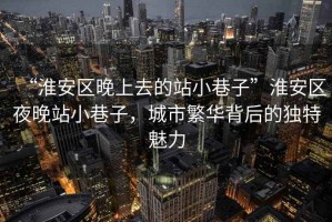“淮安區晚上去的站小巷子”淮安區夜晚站小巷子，城市繁華背后的獨特魅力