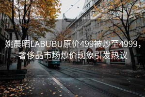 姚晨曬LABUBU原價499被炒至4999，奢侈品市場炒價現象引發熱議