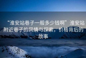 “淮安站巷子一般多少錢啊”淮安站附近巷子的風情與探索，價格背后的故事