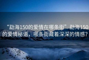 “勐海150的愛情在哪條街”勐海150的愛情秘語，哪條街藏著深深的情感？
