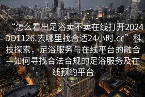 “怎么看出足浴賣不賣在線打開2024DD1126.去哪里找合適24小時.cc”科技探索，足浴服務與在線平臺的融合—如何尋找合法合規(guī)的足浴服務及在線預約平臺