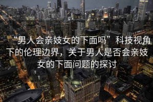 “男人會親妓女的下面嗎”科技視角下的倫理邊界，關于男人是否會親妓女的下面問題的探討