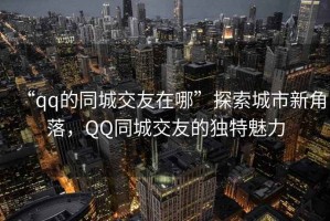 “qq的同城交友在哪”探索城市新角落，QQ同城交友的獨(dú)特魅力