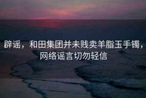 辟謠，和田集團并未賤賣羊脂玉手鐲，網絡謠言切勿輕信