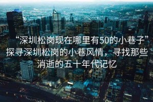 “深圳松崗現在哪里有50的小巷子”探尋深圳松崗的小巷風情，尋找那些消逝的五十年代記憶