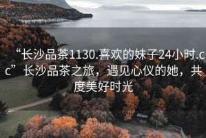 “長沙品茶1130.喜歡的妹子24小時.cc”長沙品茶之旅，遇見心儀的她，共度美好時光