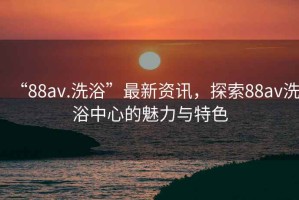 “88av.洗浴”最新資訊，探索88av洗浴中心的魅力與特色