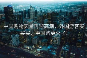 中國購物天堂再迎高潮，外國游客買買買，中國購更火了！