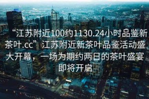 “江蘇附近100約1130.24小時品鑒新茶葉.cc”江蘇附近新茶葉品鑒活動盛大開幕，一場為期約兩日的茶葉盛宴即將開啟