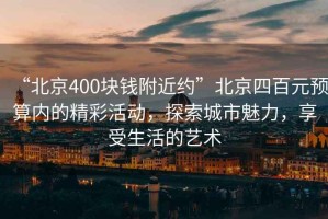 “北京400塊錢附近約”北京四百元預算內的精彩活動，探索城市魅力，享受生活的藝術