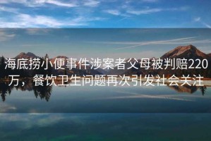 海底撈小便事件涉案者父母被判賠220萬，餐飲衛生問題再次引發社會關注