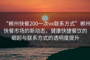“郴州快餐200一次vx聯系方式”郴州快餐市場的新動態，健康快捷餐飲的崛起與聯系方式的透明度提升