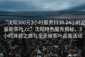 “沈陽300元3小時服務1130.24小時品鑒新茶葉.cc”沈陽特色服務揭秘，3小時體驗之旅與全天候茶葉品鑒活動