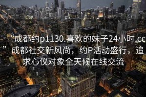 “成都約p1130.喜歡的妹子24小時.cc”成都社交新風尚，約P活動盛行，追求心儀對象全天候在線交流