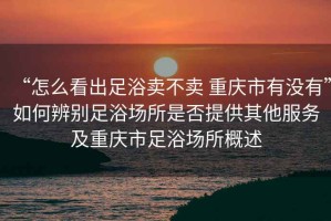“怎么看出足浴賣不賣 重慶市有沒有”如何辨別足浴場所是否提供其他服務及重慶市足浴場所概述