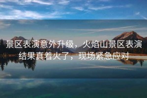 景區表演意外升級，火焰山景區表演結果真著火了，現場緊急應對
