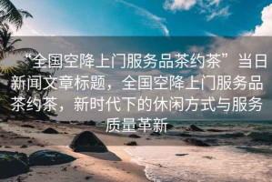 “全國空降上門服務品茶約茶”當日新聞文章標題，全國空降上門服務品茶約茶，新時代下的休閑方式與服務質量革新