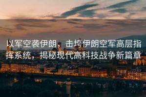 以軍空襲伊朗，擊垮伊朗空軍高層指揮系統，揭秘現代高科技戰爭新篇章