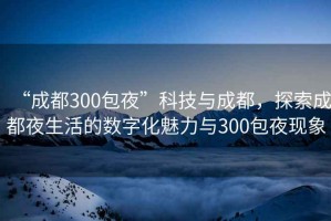 “成都300包夜”科技與成都，探索成都夜生活的數字化魅力與300包夜現象